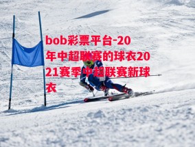 bob彩票平台-20年中超联赛的球衣2021赛季中超联赛新球衣