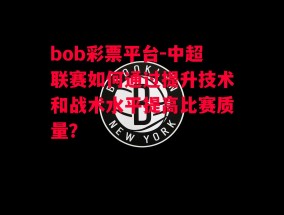 bob彩票平台-中超联赛如何通过提升技术和战术水平提高比赛质量？