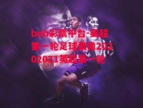 bob彩票平台-英超第一轮足球录像20202021英超第一轮